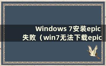 Windows 7安装epic失败（win7无法下载epic）